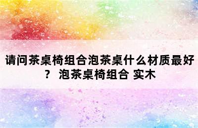 请问茶桌椅组合泡茶桌什么材质最好？ 泡茶桌椅组合 实木